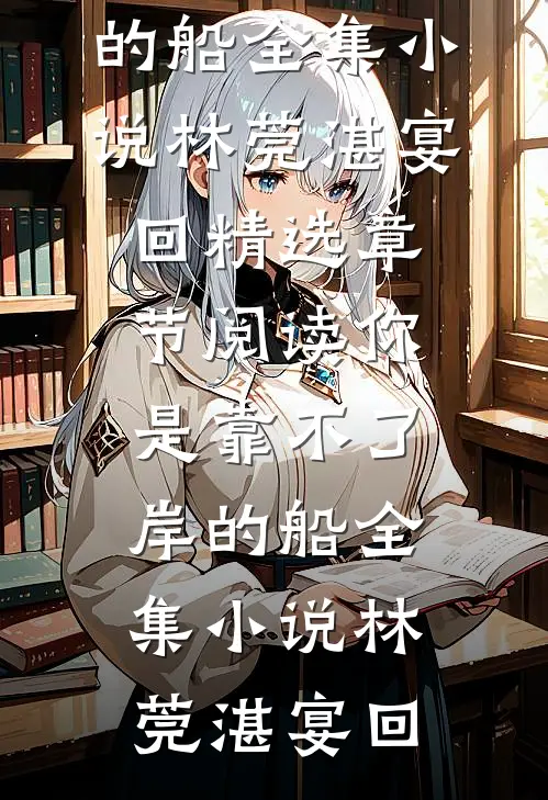 热门小说你是靠不了岸的船全集小说（林莞湛宴回）精选章节阅读-你是靠不了岸的船全集小说林莞湛宴回