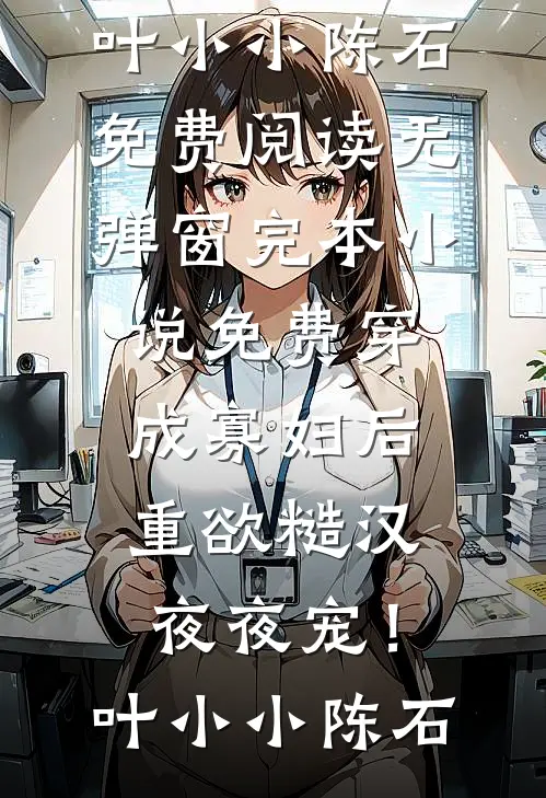 穿成寡妇后，重欲糙汉夜夜宠！(叶小小陈石)免费阅读无弹窗_完本小说免费穿成寡妇后，重欲糙汉夜夜宠！叶小小陈石(叶小小陈石)最新小说_免费阅读完整版小说穿成寡妇后，重欲糙汉夜夜宠！(叶小小陈石)免费阅读无弹窗_完本小说免费穿成寡妇后，重欲糙汉夜夜宠！叶小小陈石(叶小小陈石)