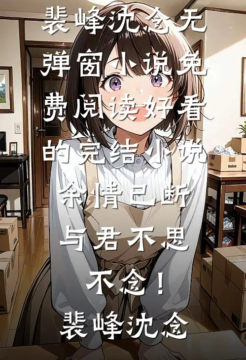 余情已断，与君不思不念！(裴峰沈念)无弹窗小说免费阅读_好看的完结小说余情已断，与君不思不念！裴峰沈念(裴峰沈念)最新小说_免费阅读完整版小说余情已断，与君不思不念！(裴峰沈念)无弹窗小说免费阅读_好看的完结小说余情已断，与君不思不念！裴峰沈念(裴峰沈念)