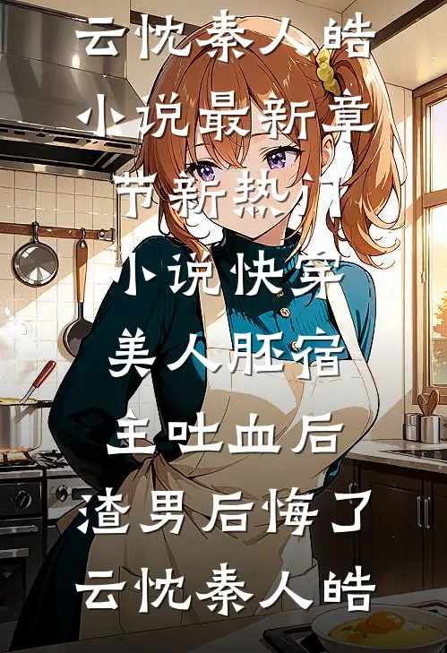 快穿：美人胚宿主吐血后，渣男后悔了云忱秦人皓小说最新章节_新热门小说快穿：美人胚宿主吐血后，渣男后悔了云忱秦人皓