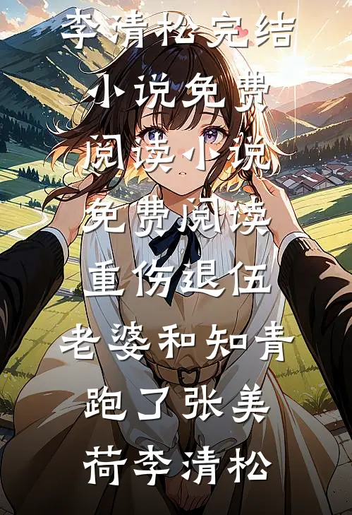 重伤退伍，老婆和知青跑了(张美荷李清松)完结小说免费阅读_小说免费阅读重伤退伍，老婆和知青跑了张美荷李清松