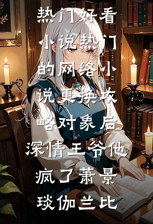 更换攻略对象后，深情王爷他疯了萧景琰伽兰比热门好看小说_热门的网络小说更换攻略对象后，深情王爷他疯了(萧景琰伽兰比)