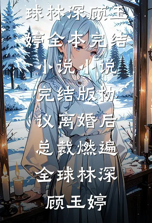 协议离婚后，总裁燃遍全球(林深顾玉婷)全本完结小说_小说完结版协议离婚后，总裁燃遍全球林深顾玉婷