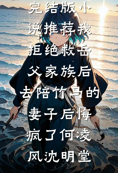 我拒绝救岳父家族后，去陪竹马的妻子后悔疯了何凌风沈明堂最新小说推荐_完结版小说推荐我拒绝救岳父家族后，去陪竹马的妻子后悔疯了何凌风沈明堂