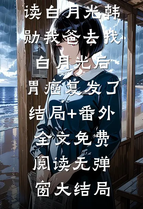 白月光韩勋全文+番外+大结局（我爸去找白月光后，胃癌复发了：结局+番外）免费在线阅读_白月光韩勋（我爸去找白月光后，胃癌复发了：结局+番外）全文免费阅读无弹窗大结局