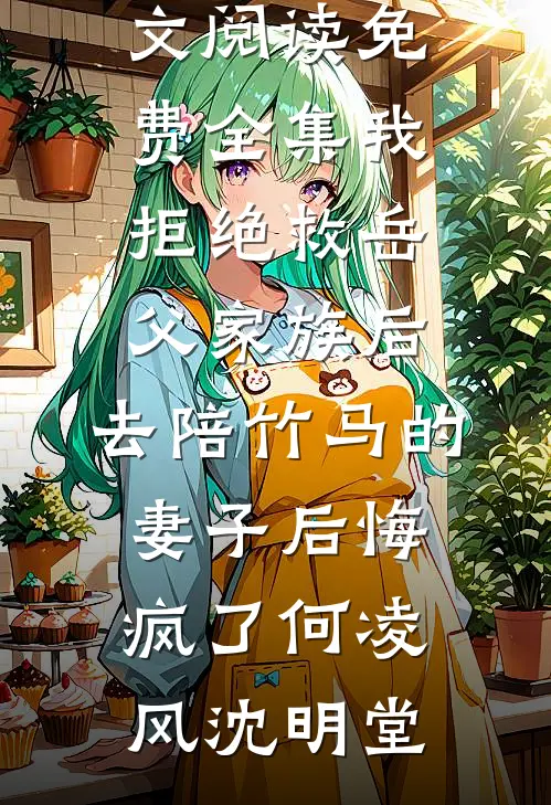 我拒绝救岳父家族后，去陪竹马的妻子后悔疯了(何凌风沈明堂)完整版小说全文免费阅读_全文阅读免费全集我拒绝救岳父家族后，去陪竹马的妻子后悔疯了何凌风沈明堂