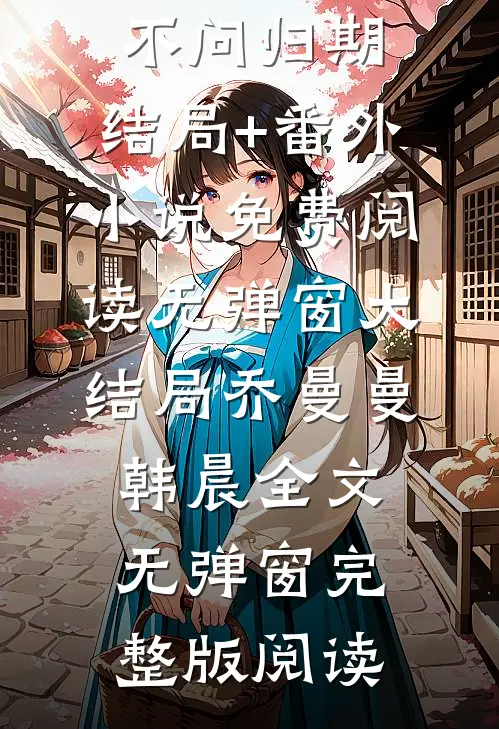 乔曼曼韩晨全文(潮汐不问归期：结局+番外)小说免费阅读无弹窗大结局_乔曼曼韩晨全文无弹窗完整版阅读